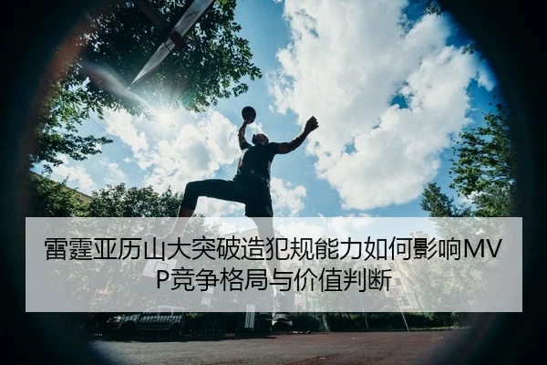雷霆亚历山大突破造犯规能力如何影响MVP竞争格局与价值判断