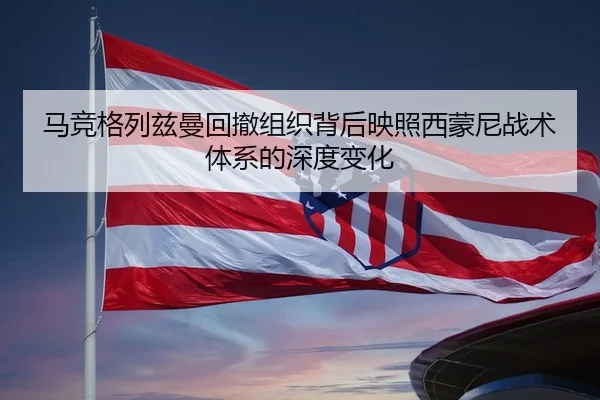 马竞格列兹曼回撤组织背后映照西蒙尼战术体系的深度变化