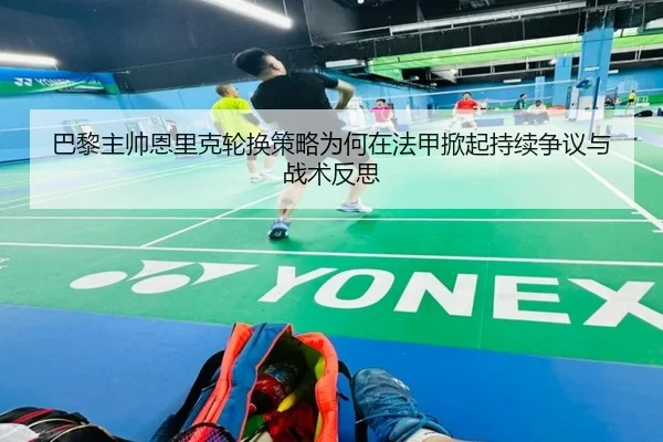 巴黎主帅恩里克轮换策略为何在法甲掀起持续争议与战术反思
