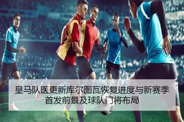 皇马队医更新库尔图瓦恢复进度与新赛季首发前景及球队门将布局