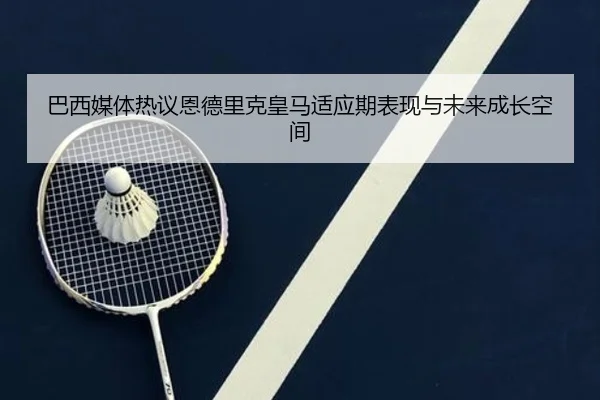 巴西媒体热议恩德里克皇马适应期表现与未来成长空间