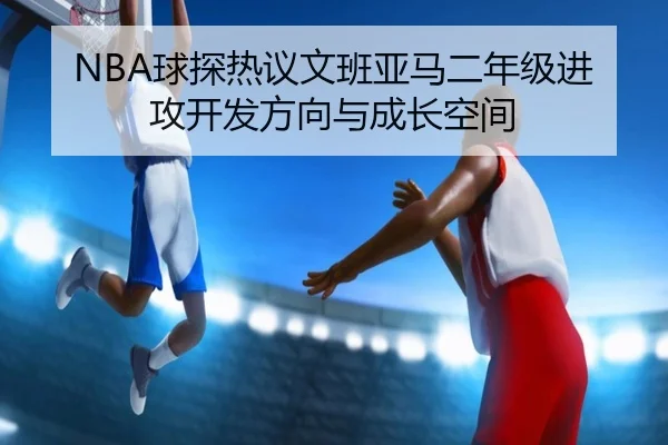 NBA球探热议文班亚马二年级进攻开发方向与成长空间
