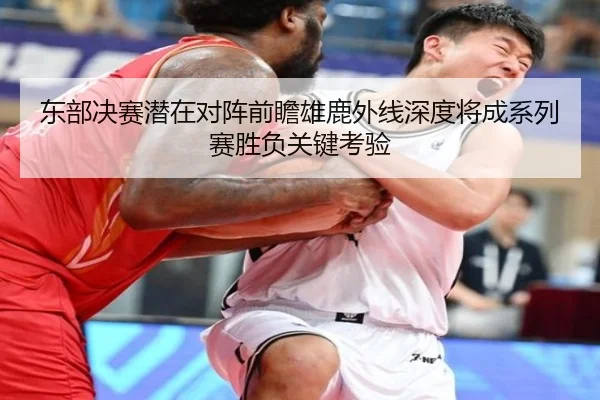 东部决赛潜在对阵前瞻雄鹿外线深度将成系列赛胜负关键考验